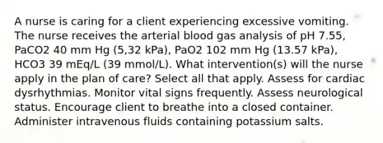 A nurse is caring for a client experiencing excessive vomiting. The nurse receives the arterial blood gas analysis of pH 7.55, PaCO2 40 mm Hg (5,32 kPa), PaO2 102 mm Hg (13.57 kPa), HCO3 39 mEq/L (39 mmol/L). What intervention(s) will the nurse apply in the plan of care? Select all that apply. Assess for cardiac dysrhythmias. Monitor vital signs frequently. Assess neurological status. Encourage client to breathe into a closed container. Administer intravenous fluids containing potassium salts.