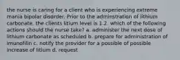 the nurse is caring for a client who is experiencing extreme mania bipolar disorder. Prior to the adminstration of lithium carbonate, the clients litium level is 1.2. which of the following actions should the nurse take? a. administer the next dose of lithium carbonate as scheduled b. prepare for administration of imunofilin c. notify the provider for a possible of possible increase of litium d. request