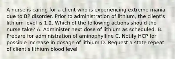 A nurse is caring for a client who is experiencing extreme mania due to BP disorder. Prior to administration of lithium, the client's lithium level is 1.2. Which of the following actions should the nurse take? A. Administer next dose of lithium as scheduled. B. Prepare for administration of aminophylline C. Notify HCP for possible increase in dosage of lithium D. Request a state repeat of client's lithium blood level