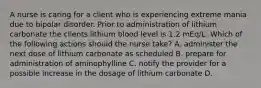 A nurse is caring for a client who is experiencing extreme mania due to bipolar disorder. Prior to administration of lithium carbonate the clients lithium blood level is 1.2 mEq/L. Which of the following actions should the nurse take? A. administer the next dose of lithium carbonate as scheduled B. prepare for administration of aminophylline C. notify the provider for a possible increase in the dosage of lithium carbonate D.