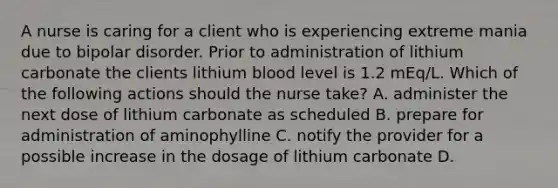 A nurse is caring for a client who is experiencing extreme mania due to bipolar disorder. Prior to administration of lithium carbonate the clients lithium blood level is 1.2 mEq/L. Which of the following actions should the nurse take? A. administer the next dose of lithium carbonate as scheduled B. prepare for administration of aminophylline C. notify the provider for a possible increase in the dosage of lithium carbonate D.