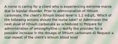 A nurse is caring for a client who is experiencing extreme mania due to bipolar disorder. Prior to administration of lithium carbonate, the client's lithium blood level is 1.2 mEq/L. Which of the following actions should the nurse take? a) Administer the next dose of lithium carbonate as scheduled b) Prepare for administration of aminophylline c) Notify the provider for a possible increase in the dosage of lithium carbonate d) Request a stat repeat of the client's lithium blood level