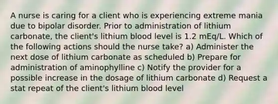 A nurse is caring for a client who is experiencing extreme mania due to bipolar disorder. Prior to administration of lithium carbonate, the client's lithium blood level is 1.2 mEq/L. Which of the following actions should the nurse take? a) Administer the next dose of lithium carbonate as scheduled b) Prepare for administration of aminophylline c) Notify the provider for a possible increase in the dosage of lithium carbonate d) Request a stat repeat of the client's lithium blood level