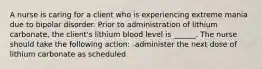 A nurse is caring for a client who is experiencing extreme mania due to bipolar disorder. Prior to administration of lithium carbonate, the client's lithium blood level is ______. The nurse should take the following action: -administer the next dose of lithium carbonate as scheduled