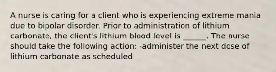 A nurse is caring for a client who is experiencing extreme mania due to bipolar disorder. Prior to administration of lithium carbonate, the client's lithium blood level is ______. The nurse should take the following action: -administer the next dose of lithium carbonate as scheduled