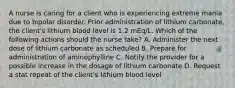 A nurse is caring for a client who is experiencing extreme mania due to bipolar disorder. Prior administration of lithium carbonate, the client's lithium blood level is 1.2 mEq/L. Which of the following actions should the nurse take? A. Administer the next dose of lithium carbonate as scheduled B. Prepare for administration of aminophylline C. Notify the provider for a possible increase in the dosage of lithium carbonate D. Request a stat repeat of the client's lithium blood level