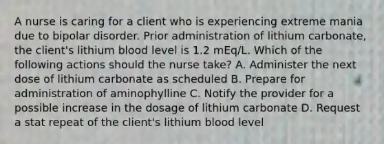 A nurse is caring for a client who is experiencing extreme mania due to bipolar disorder. Prior administration of lithium carbonate, the client's lithium blood level is 1.2 mEq/L. Which of the following actions should the nurse take? A. Administer the next dose of lithium carbonate as scheduled B. Prepare for administration of aminophylline C. Notify the provider for a possible increase in the dosage of lithium carbonate D. Request a stat repeat of the client's lithium blood level