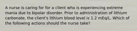 A nurse is caring for for a client who is experiencing extreme mania due to bipolar disorder. Prior to administration of lithium carbonate, the client's lithium blood level is 1.2 mEq/L. Which of the following actions should the nurse take?