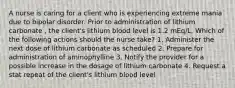 A nurse is caring for a client who is experiencing extreme mania due to bipolar disorder. Prior to administration of lithium carbonate , the client's lithium blood level is 1.2 mEq/L. Which of the following actions should the nurse take? 1. Administer the next dose of lithium carbonate as scheduled 2. Prepare for administration of aminophylline 3. Notify the provider for a possible increase in the dosage of lithium carbonate 4. Request a stat repeat of the client's lithium blood level