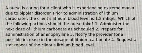 A nurse is caring for a client who is experiencing extreme mania due to bipolar disorder. Prior to administration of lithium carbonate , the client's lithium blood level is 1.2 mEq/L. Which of the following actions should the nurse take? 1. Administer the next dose of lithium carbonate as scheduled 2. Prepare for administration of aminophylline 3. Notify the provider for a possible increase in the dosage of lithium carbonate 4. Request a stat repeat of the client's lithium blood level