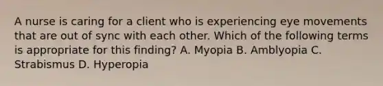 A nurse is caring for a client who is experiencing eye movements that are out of sync with each other. Which of the following terms is appropriate for this finding? A. Myopia B. Amblyopia C. Strabismus D. Hyperopia