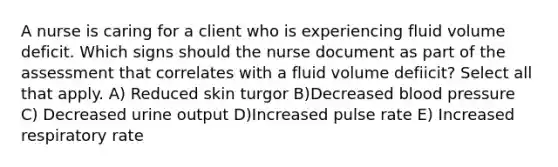 A nurse is caring for a client who is experiencing fluid volume deficit. Which signs should the nurse document as part of the assessment that correlates with a fluid volume defiicit? Select all that apply. A) Reduced skin turgor B)Decreased blood pressure C) Decreased urine output D)Increased pulse rate E) Increased respiratory rate