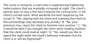 The nurse is caring for a client who is experiencing frightening hallucinations that are markedly increased at night. The client's partner asks to stay a few hours beyond the visiting time, in the client's private room. What would be the best response by the nurse? A. "Yes, staying with the client and orienting the client to the surroundings may decrease any anxiety." B. "No, your presence may cause the client to become more anxious." C. "No, it would be best if you brought the client some reading material that the client could read at night." D. "Yes, would you like to spend the night when the client's behavior indicates that the client is or will be frightened?"