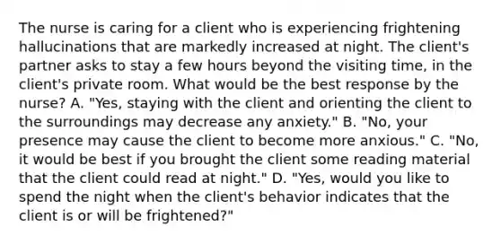 The nurse is caring for a client who is experiencing frightening hallucinations that are markedly increased at night. The client's partner asks to stay a few hours beyond the visiting time, in the client's private room. What would be the best response by the nurse? A. "Yes, staying with the client and orienting the client to the surroundings may decrease any anxiety." B. "No, your presence may cause the client to become more anxious." C. "No, it would be best if you brought the client some reading material that the client could read at night." D. "Yes, would you like to spend the night when the client's behavior indicates that the client is or will be frightened?"