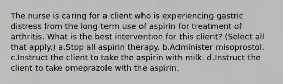 The nurse is caring for a client who is experiencing gastric distress from the long-term use of aspirin for treatment of arthritis. What is the best intervention for this client? (Select all that apply.) a.Stop all aspirin therapy. b.Administer misoprostol. c.Instruct the client to take the aspirin with milk. d.Instruct the client to take omeprazole with the aspirin.