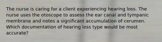 The nurse is caring for a client experiencing hearing loss. The nurse uses the otoscope to assess the ear canal and tympanic membrane and notes a significant accumulation of cerumen. Which documentation of hearing loss type would be most accurate?