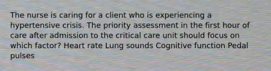 The nurse is caring for a client who is experiencing a hypertensive crisis. The priority assessment in the first hour of care after admission to the critical care unit should focus on which factor? Heart rate Lung sounds Cognitive function Pedal pulses