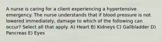 A nurse is caring for a client experiencing a hypertensive emergency. The nurse understands that if blood pressure is not lowered immediately, damage to which of the following can occur? Select all that apply. A) Heart B) Kidneys C) Gallbladder D) Pancreas E) Eyes