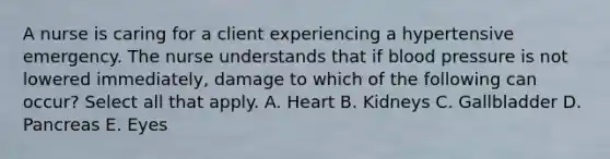 A nurse is caring for a client experiencing a hypertensive emergency. The nurse understands that if blood pressure is not lowered immediately, damage to which of the following can occur? Select all that apply. A. Heart B. Kidneys C. Gallbladder D. Pancreas E. Eyes