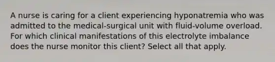 A nurse is caring for a client experiencing hyponatremia who was admitted to the medical-surgical unit with fluid-volume overload. For which clinical manifestations of this electrolyte imbalance does the nurse monitor this client? Select all that apply.