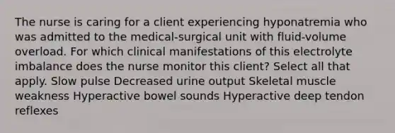 The nurse is caring for a client experiencing hyponatremia who was admitted to the medical-surgical unit with fluid-volume overload. For which clinical manifestations of this electrolyte imbalance does the nurse monitor this client? Select all that apply. Slow pulse Decreased urine output Skeletal muscle weakness Hyperactive bowel sounds Hyperactive deep tendon reflexes