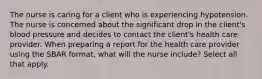 The nurse is caring for a client who is experiencing hypotension. The nurse is concerned about the significant drop in the client's blood pressure and decides to contact the client's health care provider. When preparing a report for the health care provider using the SBAR format, what will the nurse include? Select all that apply.