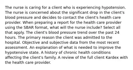 The nurse is caring for a client who is experiencing hypotension. The nurse is concerned about the significant drop in the client's blood pressure and decides to contact the client's health care provider. When preparing a report for the health care provider using the SBAR format, what will the nurse include? Select all that apply. The client's blood pressure trend over the past 24 hours. The primary reason the client was admitted to the hospital. Objective and subjective data from the most recent assessment. An explanation of what is needed to improve the hypotensive state. A history of chronic health conditions affecting the client's family. A review of the full client Kardex with the health care provider.