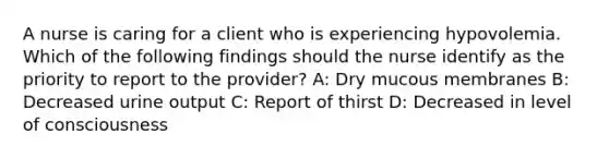 A nurse is caring for a client who is experiencing hypovolemia. Which of the following findings should the nurse identify as the priority to report to the provider? A: Dry mucous membranes B: Decreased urine output C: Report of thirst D: Decreased in level of consciousness