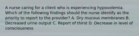 A nurse caring for a client who is experiencing hypovolemia. Which of the following findings should the nurse identify as the priority to report to the provider? A. Dry mucous membranes B. Decreased urine output C. Report of thirst D. Decrease in level of consciousness