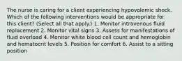 The nurse is caring for a client experiencing hypovolemic shock. Which of the following interventions would be appropriate for this client? (Select all that apply.) 1. Monitor intravenous fluid replacement 2. Monitor vital signs 3. Assess for manifestations of fluid overload 4. Monitor white blood cell count and hemoglobin and hematocrit levels 5. Position for comfort 6. Assist to a sitting position