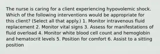 The nurse is caring for a client experiencing hypovolemic shock. Which of the following interventions would be appropriate for this client? (Select all that apply.) 1. Monitor intravenous fluid replacement 2. Monitor vital signs 3. Assess for manifestations of fluid overload 4. Monitor white blood cell count and hemoglobin and hematocrit levels 5. Position for comfort 6. Assist to a sitting position