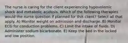 The nurse is caring for the client experiencing hypovolemic shock and metabolic acidosis. Which of the following therapies would the nurse question if planned for this client? Select all that apply. A) Monitor weight on admission and discharge. B) Monitor ECG for conduction problems. C) Limit the intake of fluids. D) Administer sodium bicarbonate. E) Keep the bed in the locked and low position.