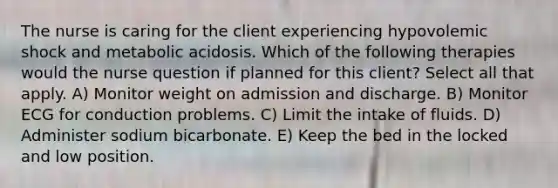 The nurse is caring for the client experiencing hypovolemic shock and metabolic acidosis. Which of the following therapies would the nurse question if planned for this client? Select all that apply. A) Monitor weight on admission and discharge. B) Monitor ECG for conduction problems. C) Limit the intake of fluids. D) Administer sodium bicarbonate. E) Keep the bed in the locked and low position.