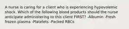 A nurse is caring for a client who is experiencing hypovolemic shock. Which of the following blood products should the nurse anticipate administering to this client FIRST? -Albumin -Fresh frozen plasma -Platelets -Packed RBCs