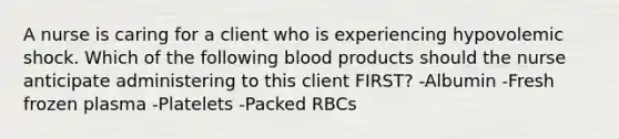 A nurse is caring for a client who is experiencing hypovolemic shock. Which of the following blood products should the nurse anticipate administering to this client FIRST? -Albumin -Fresh frozen plasma -Platelets -Packed RBCs