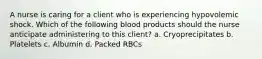 A nurse is caring for a client who is experiencing hypovolemic shock. Which of the following blood products should the nurse anticipate administering to this client? a. Cryoprecipitates b. Platelets c. Albumin d. Packed RBCs