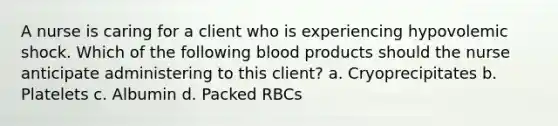 A nurse is caring for a client who is experiencing hypovolemic shock. Which of the following blood products should the nurse anticipate administering to this client? a. Cryoprecipitates b. Platelets c. Albumin d. Packed RBCs