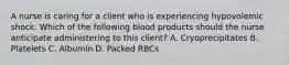 A nurse is caring for a client who is experiencing hypovolemic shock. Which of the following blood products should the nurse anticipate administering to this client? A. Cryoprecipitates B. Platelets C. Albumin D. Packed RBCs