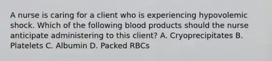 A nurse is caring for a client who is experiencing hypovolemic shock. Which of the following blood products should the nurse anticipate administering to this client? A. Cryoprecipitates B. Platelets C. Albumin D. Packed RBCs