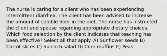 The nurse is caring for a client who has been experiencing intermittent diarrhea. The client has been advised to increase the amount of soluble fiber in the diet. The nurse has instructed the client and spouse regarding appropriate dietary choices. Which food selection by the client indicates that teaching has been effective? Select all that apply. A) Sunflower seeds B) Carrot slices C) Spinach salad D) Corn muffins E) Peas