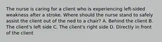 The nurse is caring for a client who is experiencing left-sided weakness after a stroke. Where should the nurse stand to safely assist the client out of the ned to a chair? A. Behind the client B. The client's left side C. The client's right side D. Directly in front of the client