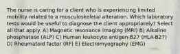 The nurse is caring for a client who is experiencing limited mobility related to a musculoskeletal alteration. Which laboratory tests would be useful to diagnose the client appropriately? Select all that apply. A) Magnetic resonance imaging (MRI) B) Alkaline phosphatase (ALP) C) Human leukocyte antigen-B27 (HLA-B27) D) Rheumatoid factor (RF) E) Electromyography (EMG)