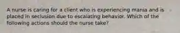 A nurse is caring for a client who is experiencing mania and is placed in seclusion due to escalating behavior. Which of the following actions should the nurse take?