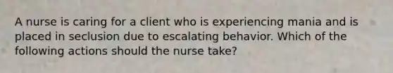 A nurse is caring for a client who is experiencing mania and is placed in seclusion due to escalating behavior. Which of the following actions should the nurse take?