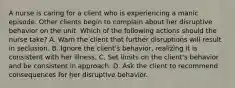 A nurse is caring for a client who is experiencing a manic episode. Other clients begin to complain about her disruptive behavior on the unit. Which of the following actions should the nurse take? A. Warn the client that further disruptions will result in seclusion. B. Ignore the client's behavior, realizing it is consistent with her illness. C. Set limits on the client's behavior and be consistent in approach. D. Ask the client to recommend consequences for her disruptive behavior.