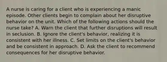 A nurse is caring for a client who is experiencing a manic episode. Other clients begin to complain about her disruptive behavior on the unit. Which of the following actions should the nurse take? A. Warn the client that further disruptions will result in seclusion. B. Ignore the client's behavior, realizing it is consistent with her illness. C. Set limits on the client's behavior and be consistent in approach. D. Ask the client to recommend consequences for her disruptive behavior.