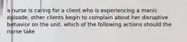 a nurse is caring for a client who is experiencing a manic episode. other clients begin to complain about her disruptive behavior on the unit. which of the following actions should the nurse take