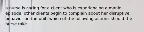 a nurse is caring for a client who is experiencing a manic episode. other clients begin to complain about her disruptive behavior on the unit. which of the following actions should the nurse take