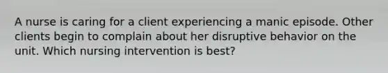 A nurse is caring for a client experiencing a manic episode. Other clients begin to complain about her disruptive behavior on the unit. Which nursing intervention is best?