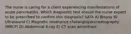 The nurse is caring for a client experiencing manifestations of acute pancreatitis. Which diagnostic test should the nurse expect to be prescribed to confirm this diagnosis? SATA A) Biopsy B) Ultrasound C) Magnetic resonance cholangiopancreatography (MRCP) D) Abdominal X-ray E) CT scan w/contrast